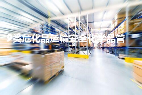 9类危化品运输安全化学品管理的最新趋势是什么？