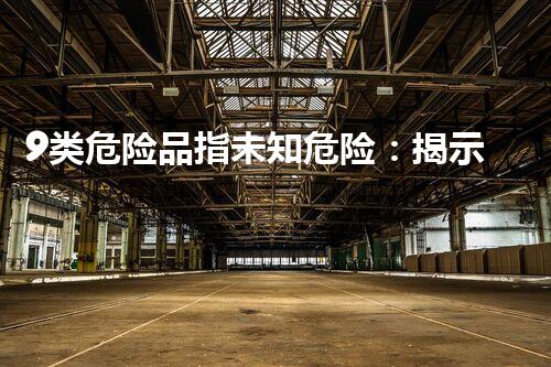 9类危险品指未知危险：揭示危险化学品的隐秘威胁