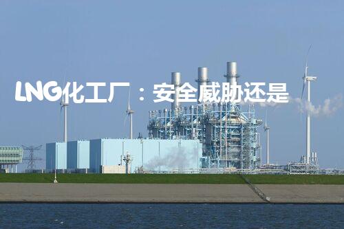 LNG化工厂：安全威胁还是未来能源之光？