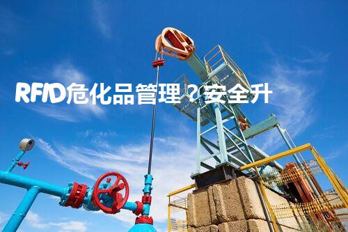 RFID危化品管理？安全升级如此做才靠谱！