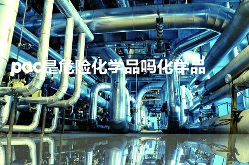 pac是危险化学品吗化学品安全管理与应急处理技术：预防与实战应对策略