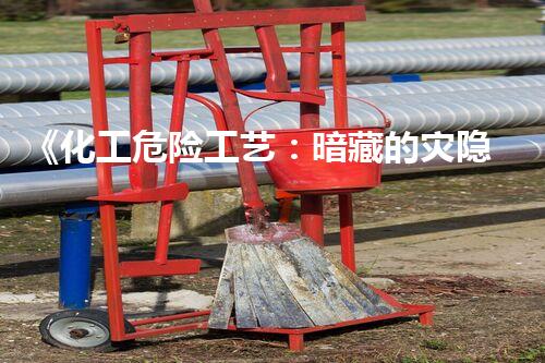 《化工危险工艺：暗藏的灾隐，你真的了解吗？》
