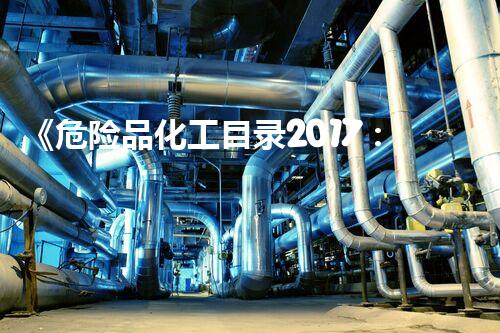 《危险品化工目录2017：暗藏的生命之火，如何防患于未然？》