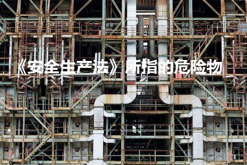 《安全生产法》所指的危险物品包括(安全无忧！化学品危险排除的最新技术解析