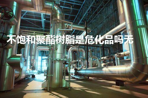不饱和聚酯树脂是危化品吗无害生活：如何安全处理危险化学品？