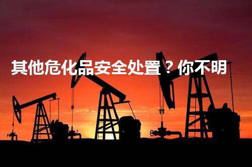 其他危化品安全处置？你不明白的那些事！