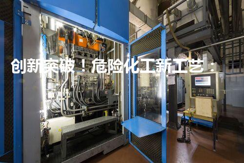创新突破！危险化工新工艺：安全革命还是灾难之源？