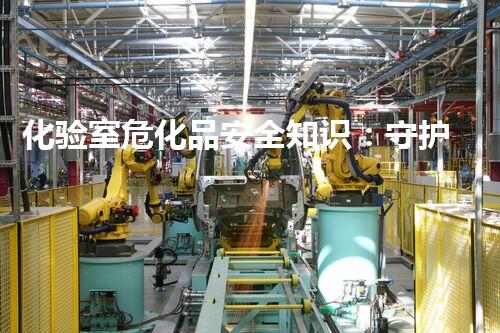 化验室危化品安全知识：守护实验室安全的必修课
