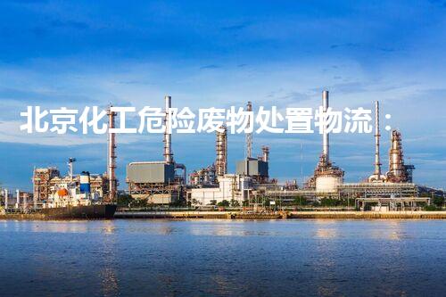 北京化工危险废物处置物流：解密城市隐患，守护环境安全！