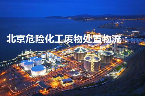 北京危险化工废物处置物流：安全与环保，谁来守护？