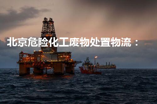 北京危险化工废物处置物流：安全守护，环境保障！