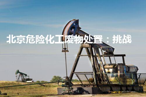 北京危险化工废物处置：挑战与创新，守护城市安全！
