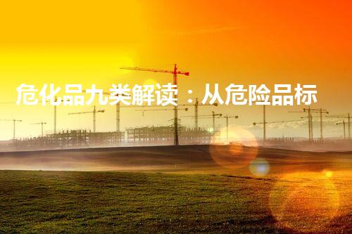 危化品九类解读：从危险品标识到应急处理