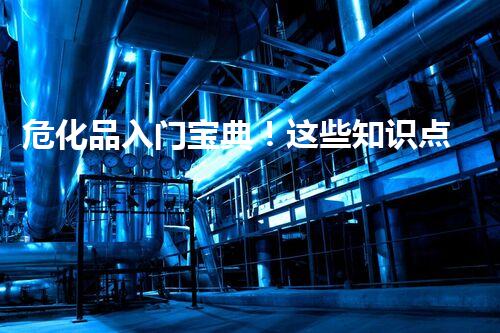 危化品入门宝典！这些知识点你都知道吗？