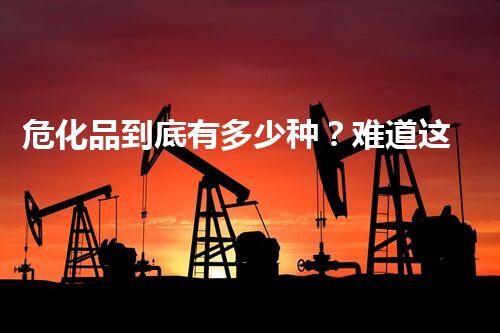 危化品到底有多少种？难道这么分类？！