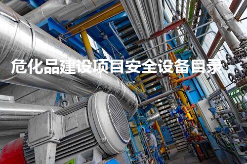 危化品建设项目安全设备目录2021，你明白哪些不为人知的秘密？