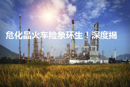 危化品火车险象环生！深度揭秘危化品运输的安全隐患与突破口