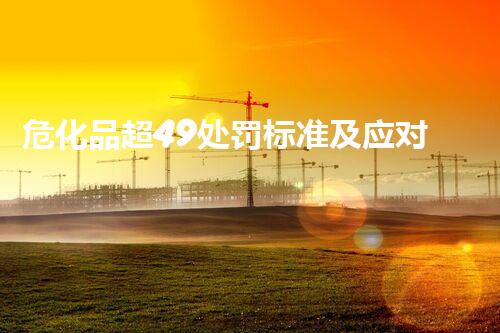 危化品超49处罚标准及应对建议