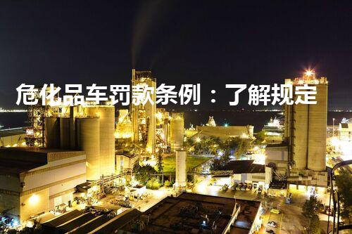 危化品车罚款条例：了解规定，遵守安全，共创和谐行业