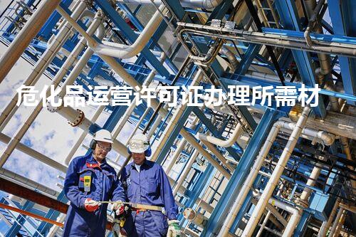 危化品运营许可证办理所需材料大揭秘！你明白这些吗？
