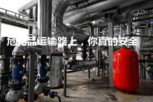 危化品运输路上，你真的安全感满满吗？