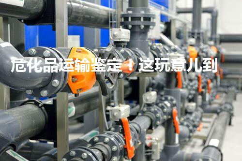 危化品运输鉴定！这玩意儿到底有多重要？