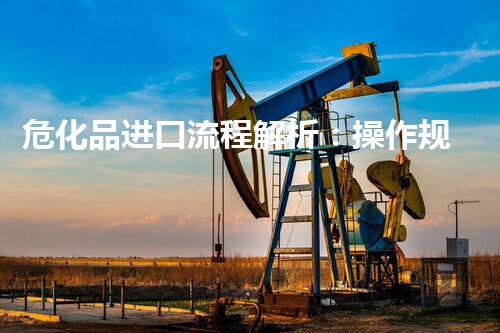 危化品进口流程解析：操作规程、危险特性、安全措施