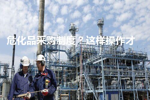 危化品采购制度？这样操作才安全！