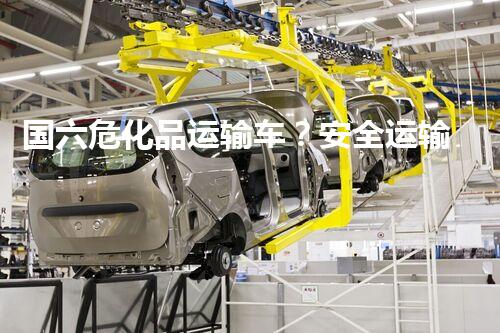 国六危化品运输车？安全运输有妙招吗！
