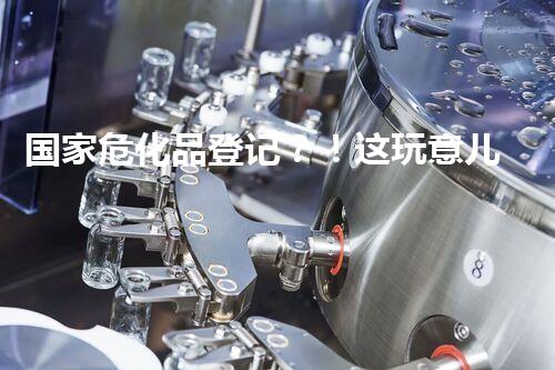 国家危化品登记？！这玩意儿到底有多重要？