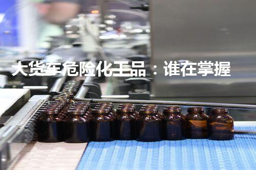 大货车危险化工品：谁在掌握这个爆炸性秘密？
