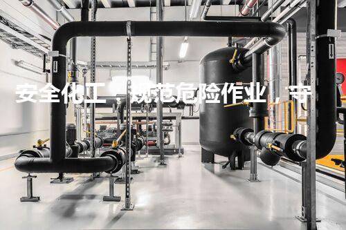 安全化工：规范危险作业，守护生命！