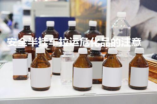安全半挂车拉运危化品的注意事项与措施