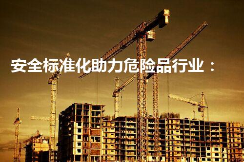安全标准化助力危险品行业：全方位保障危险品安全