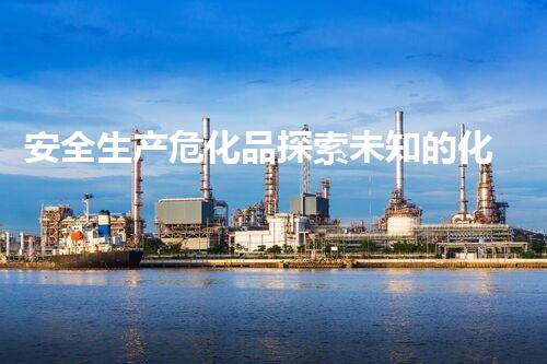 安全生产危化品探索未知的化学危害：解析隐藏在我们身边的潜在风险