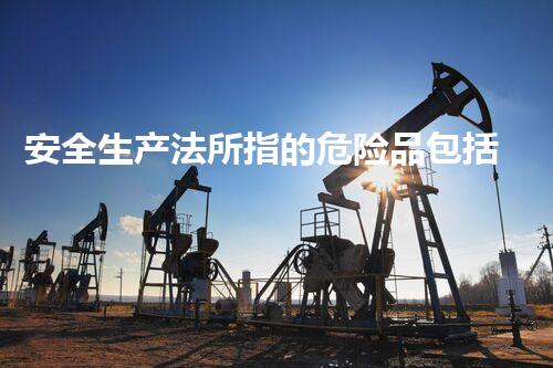 安全生产法所指的危险品包括哪些解密危险化学品：未知的危险藏在何处？