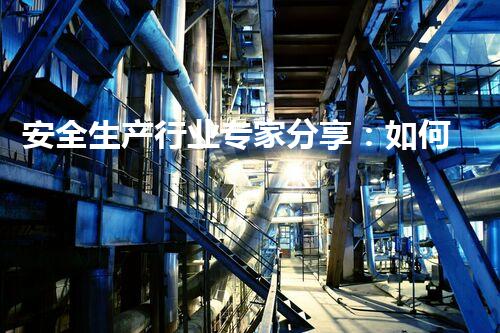 安全生产行业专家分享：如何降低危化品的危险性
