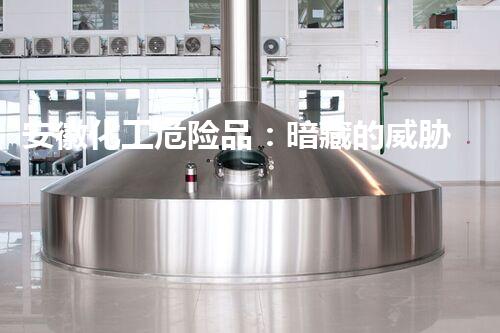 安徽化工危险品：暗藏的威胁与防范措施！