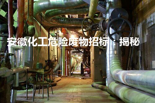 安徽化工危险废物招标：揭秘废物背后的隐患与挑战！