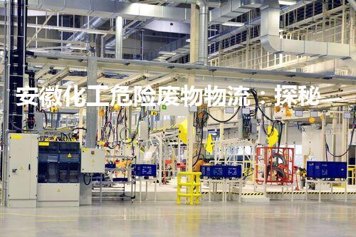 安徽化工危险废物物流：探秘隐匿的危险之旅！