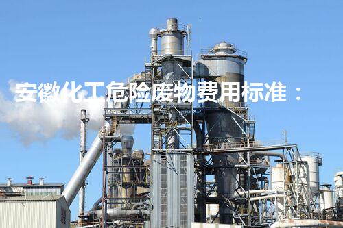 安徽化工危险废物费用标准：为何如此重要？