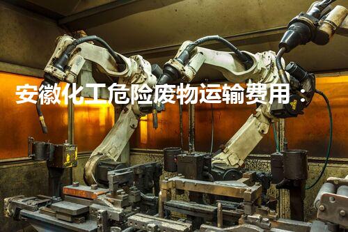 安徽化工危险废物运输费用：背后的隐秘利益，你知道吗？