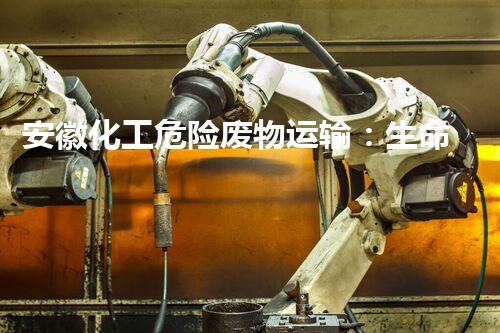 安徽化工危险废物运输：生命线上的隐患！