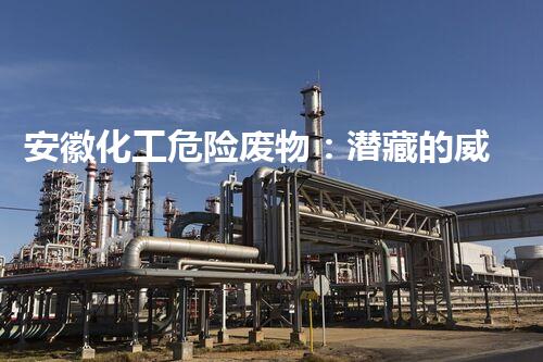 安徽化工危险废物：潜藏的威胁与应对之道！