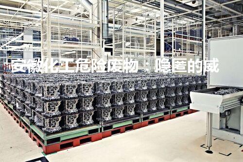 安徽化工危险废物：隐匿的威胁，何处藏身？
