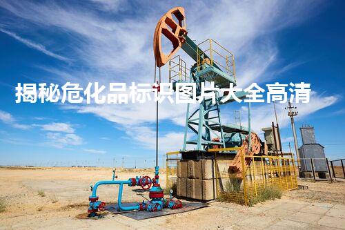 揭秘危化品标识图片大全高清版！你不知道的安全隐患和应对策略！