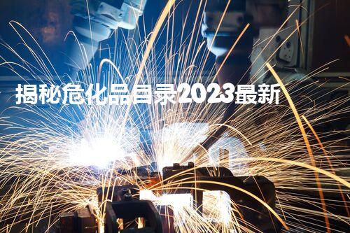 揭秘危化品目录2023最新版！哪些化学品上了黑名单？