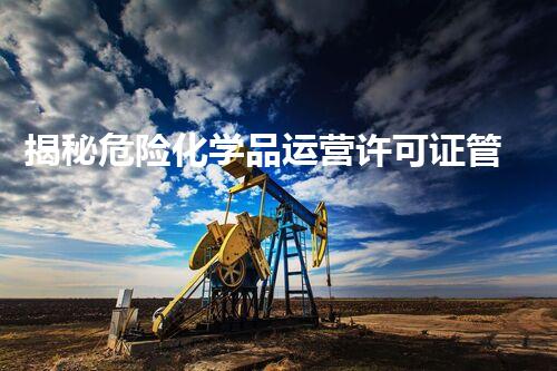 揭秘危险化学品运营许可证管理方法55号令的背后真相？你不得不明白的关键信息！