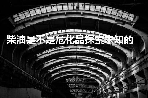 柴油是不是危化品探索未知的化学危险：挑战与解决之道！