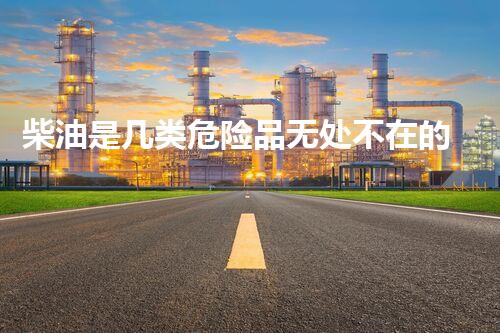 柴油是几类危险品无处不在的化学威胁：解析现代社会的隐形危机